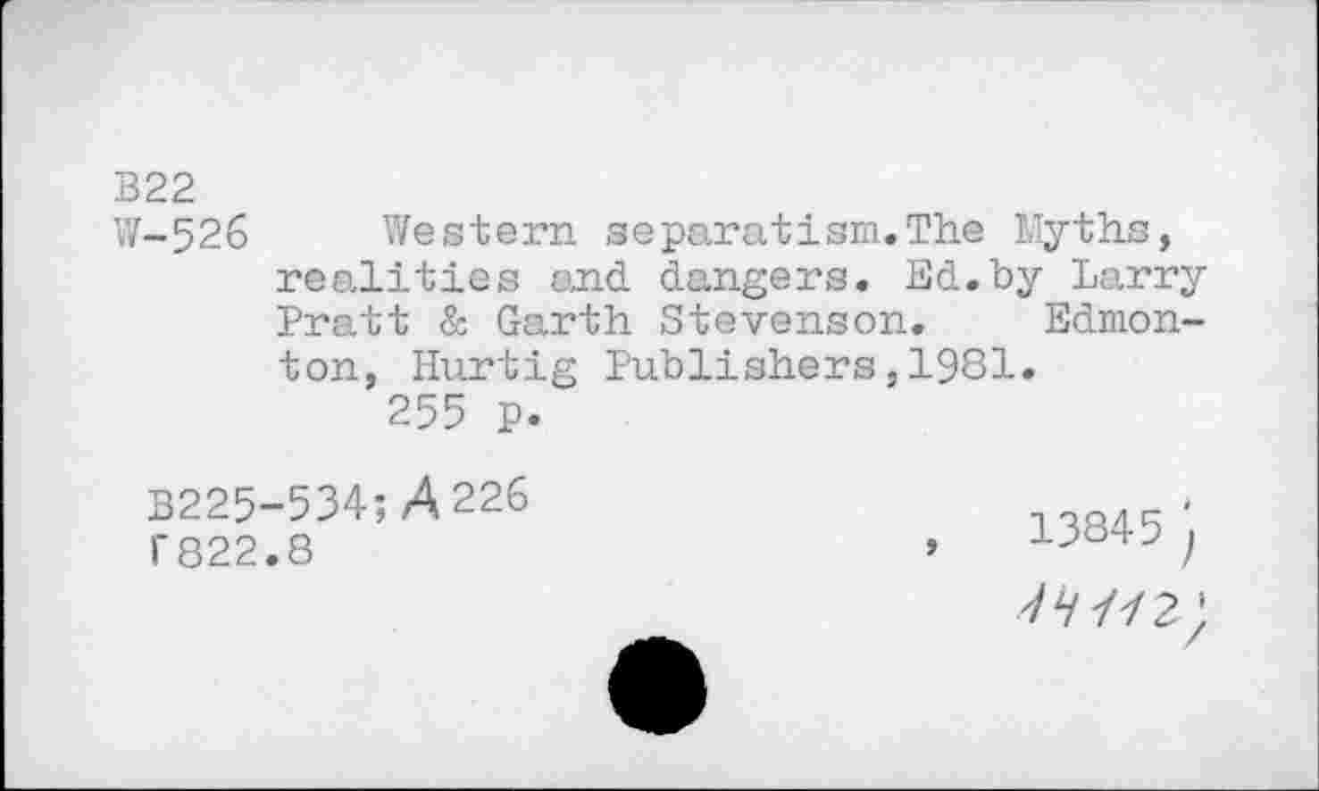 ﻿B22
W-526 Western separatism.The Myths, realities and dangers. Ed.by Larry Pratt & Garth Stevenson. Edmonton, Hurtig Publishers,1981.
255 p.
B225-534;A 226 I* 822.8
13845 j
7/2 ;